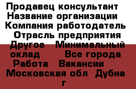 Продавец-консультант › Название организации ­ Компания-работодатель › Отрасль предприятия ­ Другое › Минимальный оклад ­ 1 - Все города Работа » Вакансии   . Московская обл.,Дубна г.